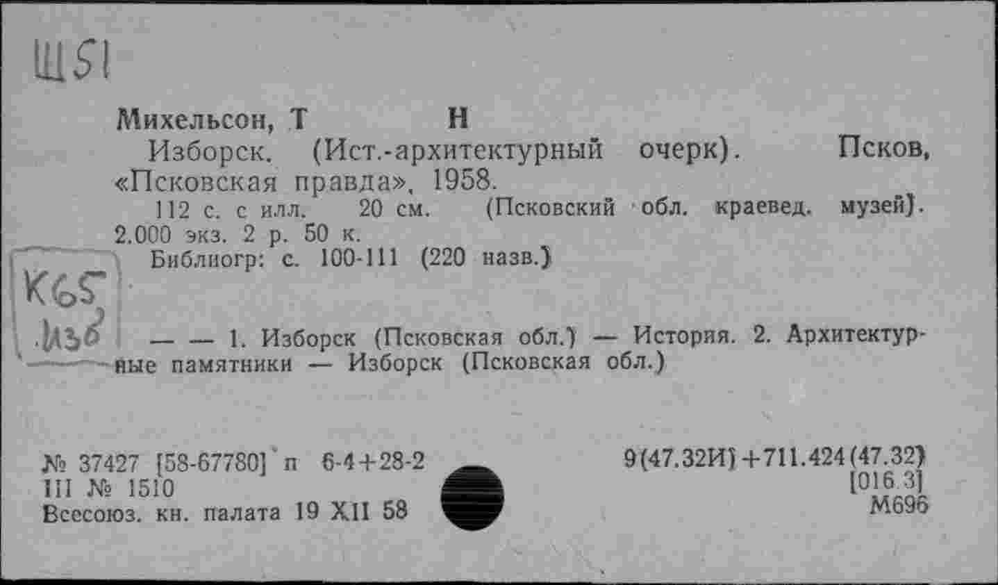 ﻿nisi
. Ml6'
Михельсон, T	H
Изборск. (Ист.-архитектурный очерк). Псков, «Псковская правда», 1958.
112 с. с илл. 20 см. (Псковский обл. краевед, музей). 2.000 экз. 2 р. 50 к.
Библиогр: с. 100-111 (220 назв.)
— — 1. Изборск (Псковская обл.) — История. 2. Архитектурное памятники — Изборск (Псковская обл.)
№ 37427 [58-67780] п 6-4+28-2 III № 1510
Всесоюз. кн. палата 19 XII 58
9(47.32И)+711.424(47.32) [016 3] М696